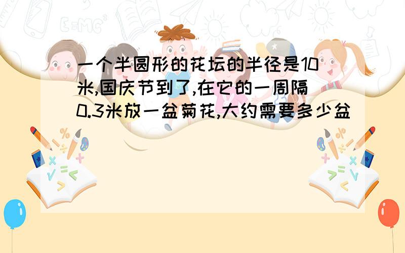 一个半圆形的花坛的半径是10米,国庆节到了,在它的一周隔0.3米放一盆菊花,大约需要多少盆