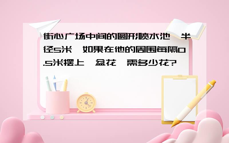 街心广场中间的圆形喷水池,半径5米,如果在他的周围每隔0.5米摆上一盆花,需多少花?