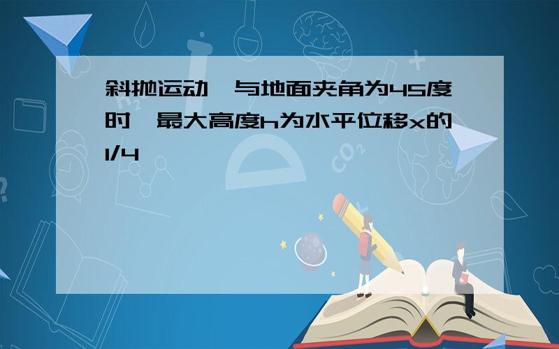 斜抛运动,与地面夹角为45度时,最大高度h为水平位移x的1/4,