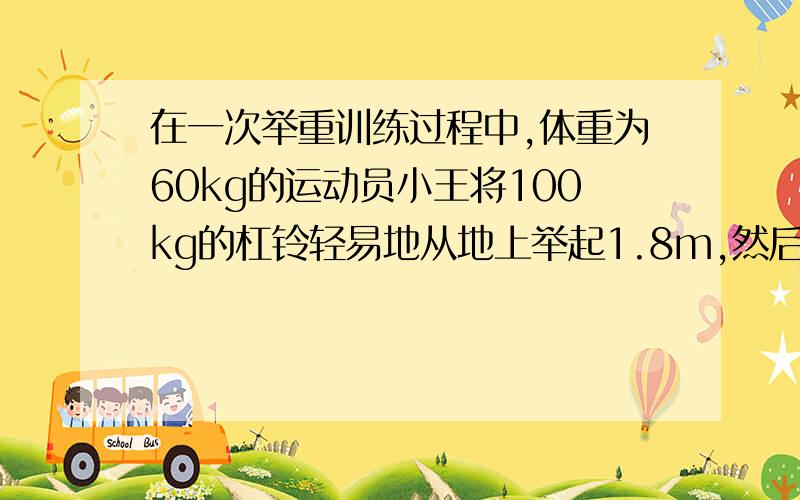 在一次举重训练过程中,体重为60kg的运动员小王将100kg的杠铃轻易地从地上举起1.8m,然后又向前走了2m.杠铃被举