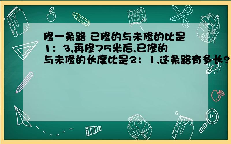 修一条路 已修的与未修的比是1：3,再修75米后,已修的与未修的长度比是2：1,这条路有多长?