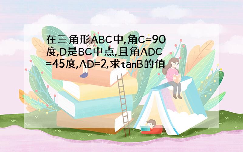 在三角形ABC中,角C=90度,D是BC中点,且角ADC=45度,AD=2,求tanB的值