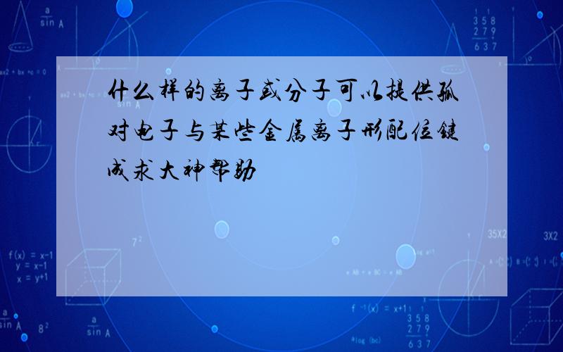 什么样的离子或分子可以提供孤对电子与某些金属离子形配位键成求大神帮助