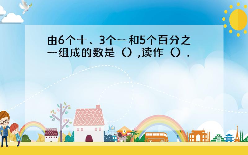 由6个十、3个一和5个百分之一组成的数是（）,读作（）.