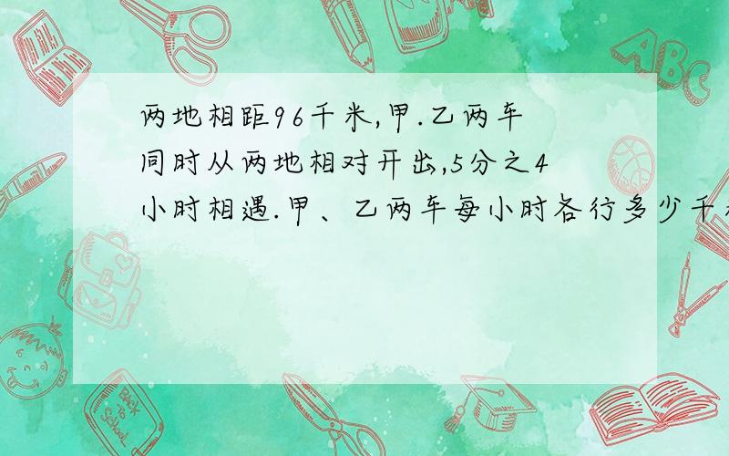 两地相距96千米,甲.乙两车同时从两地相对开出,5分之4小时相遇.甲、乙两车每小时各行多少千米?