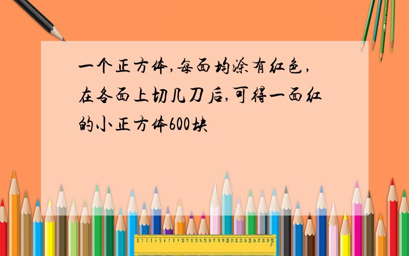 一个正方体,每面均涂有红色,在各面上切几刀后,可得一面红的小正方体600块