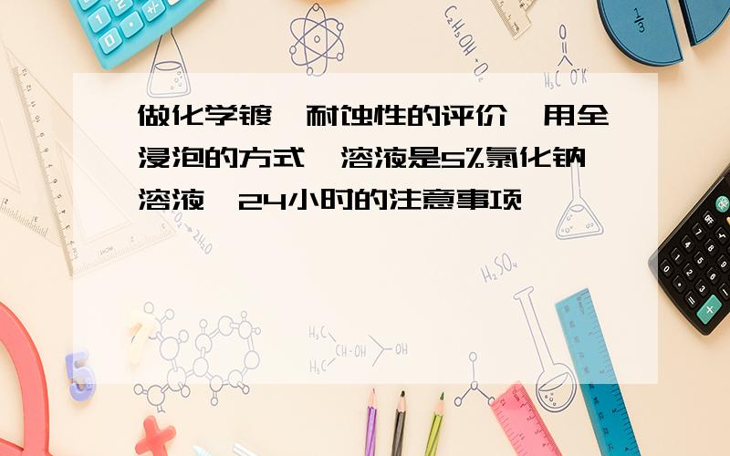 做化学镀镍耐蚀性的评价,用全浸泡的方式,溶液是5%氯化钠溶液,24小时的注意事项