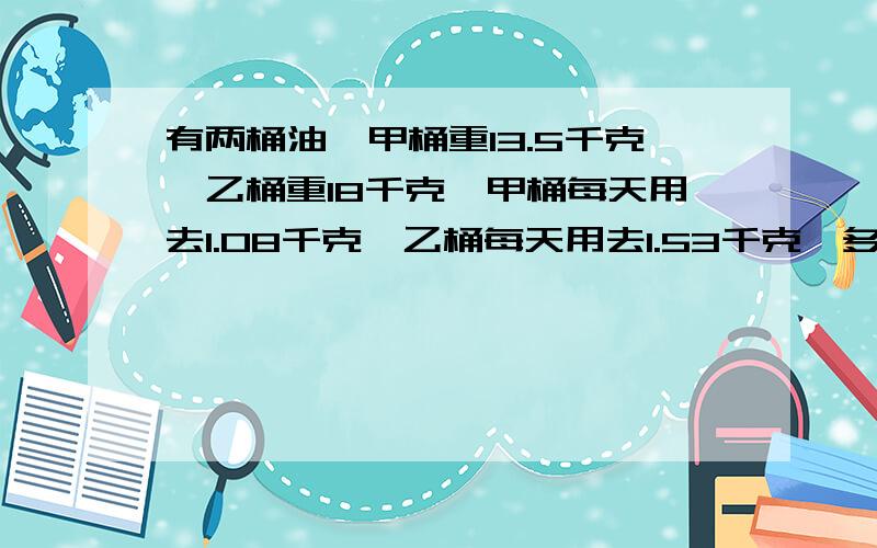 有两桶油,甲桶重13.5千克,乙桶重18千克,甲桶每天用去1.08千克,乙桶每天用去1.53千克,多少天后两桶油