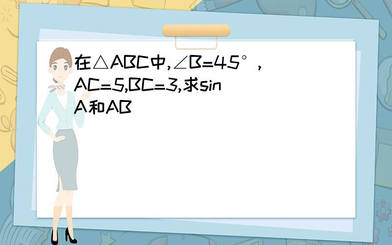 在△ABC中,∠B=45°,AC=5,BC=3,求sinA和AB