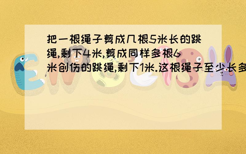 把一根绳子剪成几根5米长的跳绳,剩下4米,剪成同样多根6米创伤的跳绳,剩下1米.这根绳子至少长多少米?