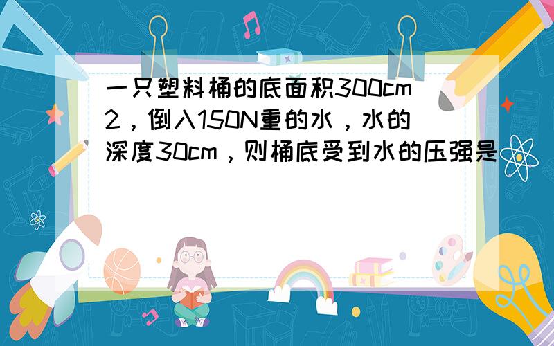 一只塑料桶的底面积300cm2，倒入150N重的水，水的深度30cm，则桶底受到水的压强是______Pa，桶底受到水的