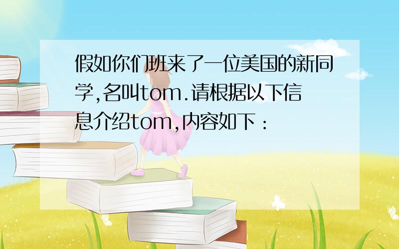 假如你们班来了一位美国的新同学,名叫tom.请根据以下信息介绍tom,内容如下：