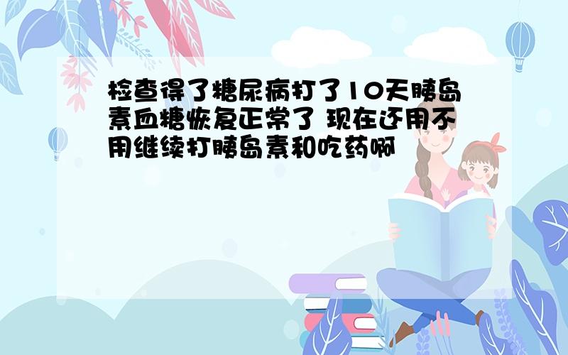 检查得了糖尿病打了10天胰岛素血糖恢复正常了 现在还用不用继续打胰岛素和吃药啊