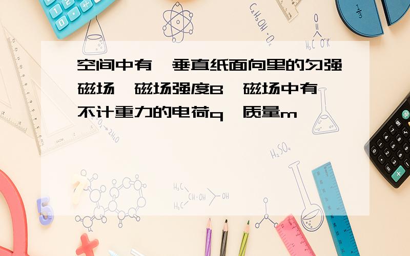 空间中有一垂直纸面向里的匀强磁场,磁场强度B,磁场中有一不计重力的电荷q,质量m