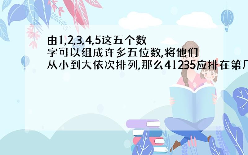 由1,2,3,4,5这五个数字可以组成许多五位数,将他们从小到大依次排列,那么41235应排在第几位?