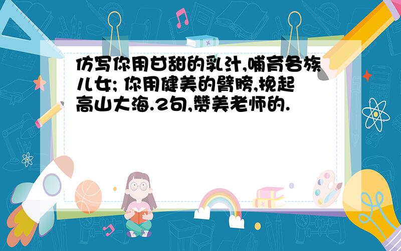 仿写你用甘甜的乳汁,哺育各族儿女; 你用健美的臂膀,挽起高山大海.2句,赞美老师的.