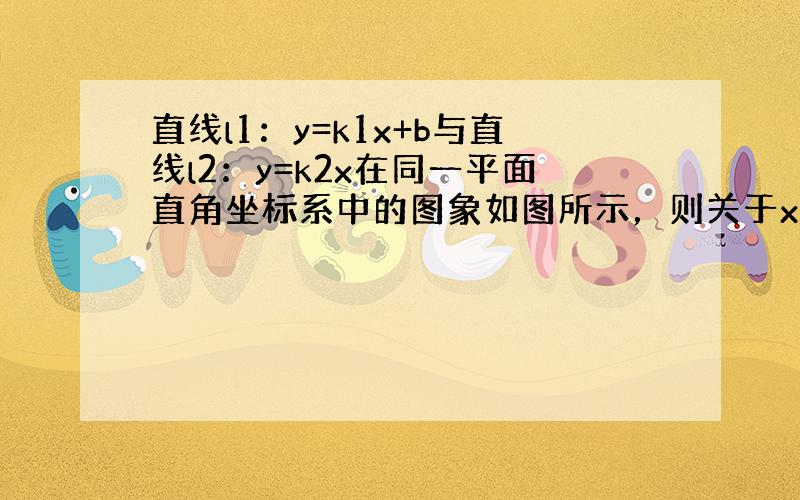 直线l1：y=k1x+b与直线l2：y=k2x在同一平面直角坐标系中的图象如图所示，则关于x的不等式k1x+b＞k2x的