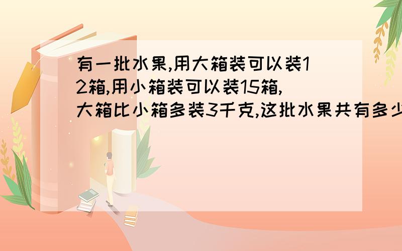 有一批水果,用大箱装可以装12箱,用小箱装可以装15箱,大箱比小箱多装3千克,这批水果共有多少千克?