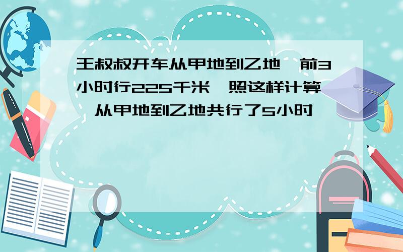 王叔叔开车从甲地到乙地,前3小时行225千米,照这样计算,从甲地到乙地共行了5小时