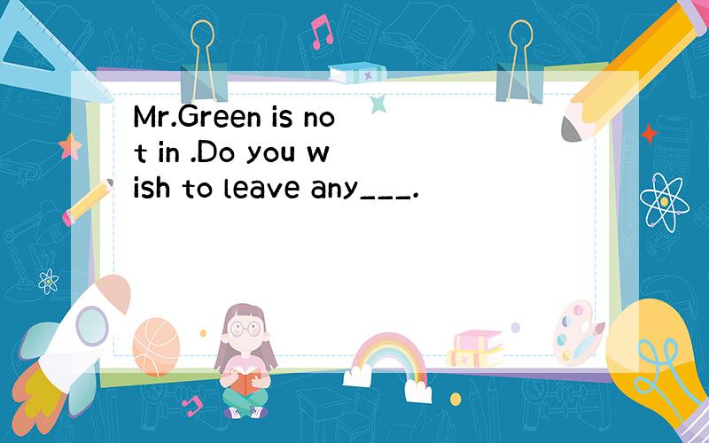 Mr.Green is not in .Do you wish to leave any___.