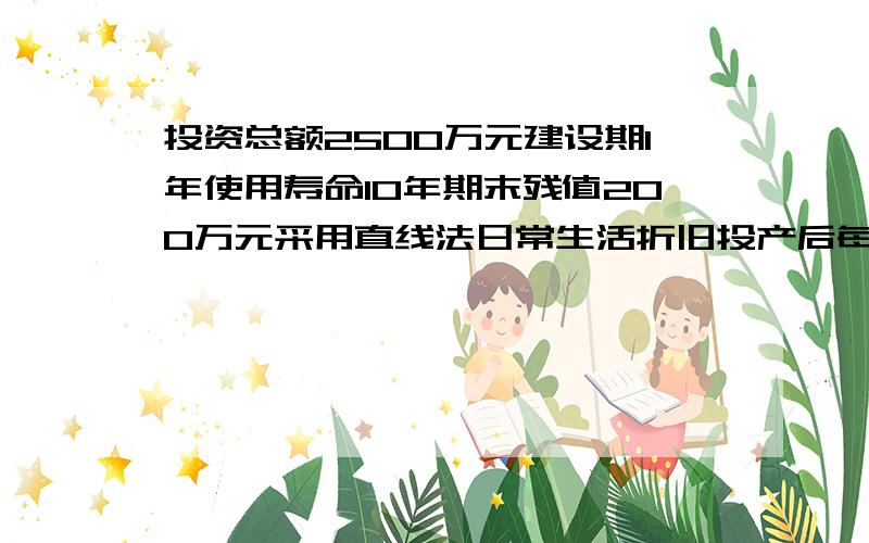 投资总额2500万元建设期1年使用寿命10年期末残值200万元采用直线法日常生活折旧投产后每年预计收入600万元