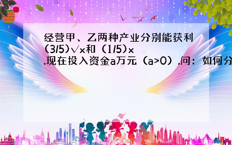 经营甲、乙两种产业分别能获利(3/5)√x和（1/5)x.现在投入资金a万元（a>0）.问：如何分配a,可以使获利最大.