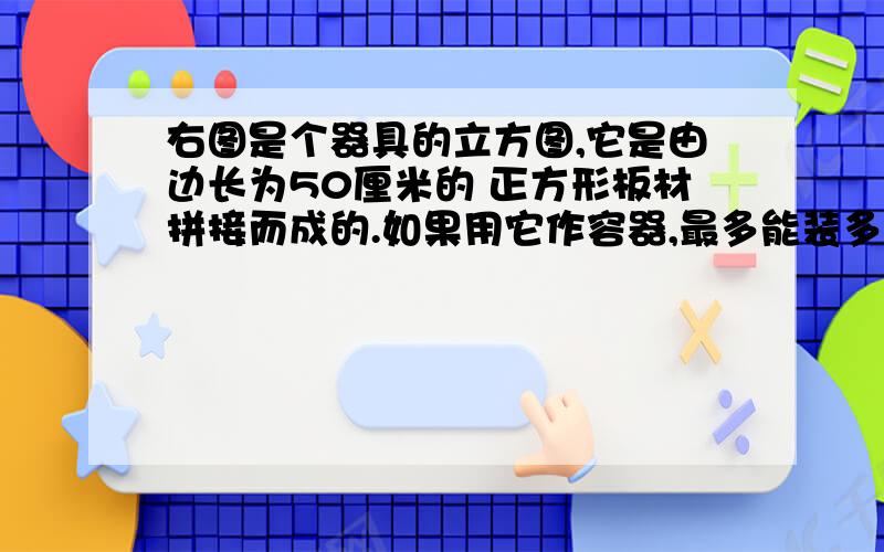 右图是个器具的立方图,它是由边长为50厘米的 正方形板材拼接而成的.如果用它作容器,最多能装多少升水?