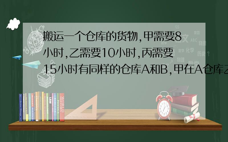 搬运一个仓库的货物,甲需要8小时,乙需要10小时,丙需要15小时有同样的仓库A和B,甲在A仓库乙在B仓库同时开