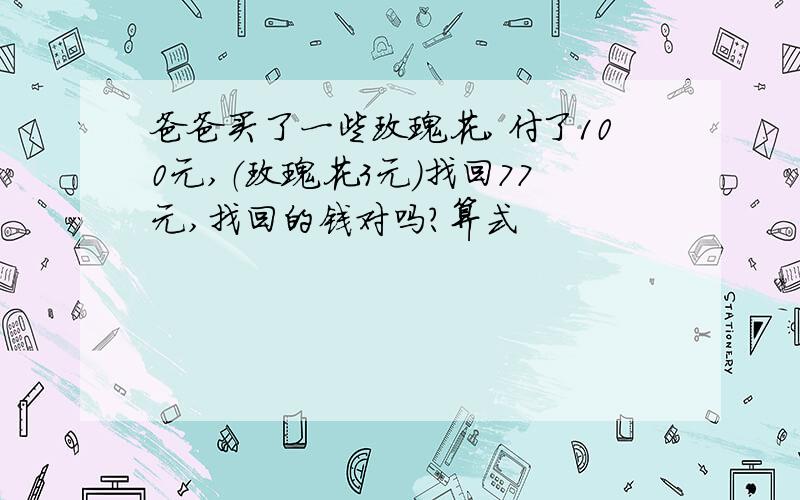 爸爸买了一些玫瑰花,付了100元,（玫瑰花3元）找回77元,找回的钱对吗?算式