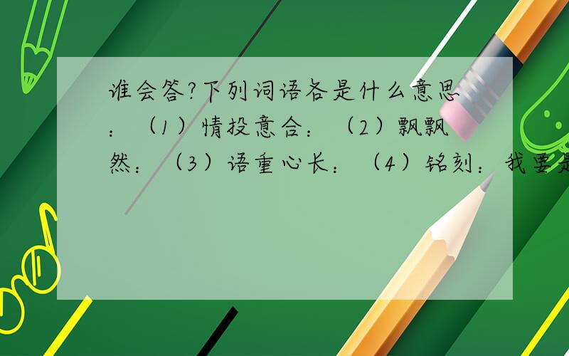 谁会答?下列词语各是什么意思：（1）情投意合：（2）飘飘然：（3）语重心长：（4）铭刻：我要是查的到我能发帖吗？关键是我