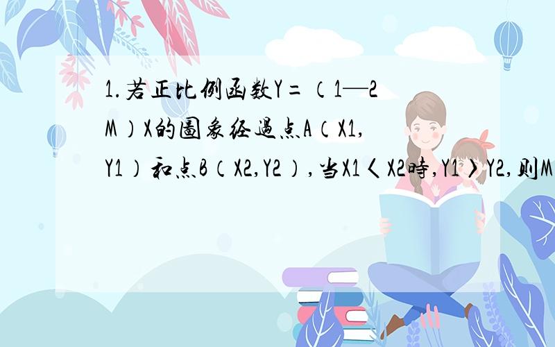 1.若正比例函数Y=（1—2M）X的图象经过点A（X1,Y1）和点B（X2,Y2）,当X1〈X2时,Y1〉Y2,则M的取