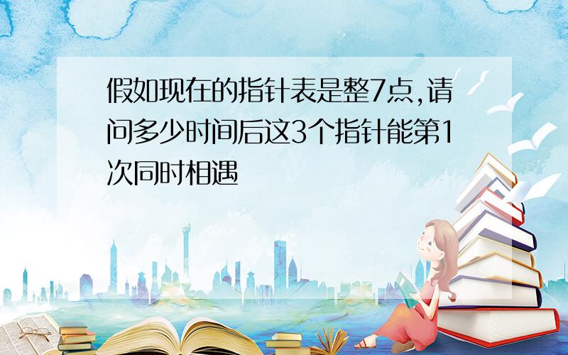 假如现在的指针表是整7点,请问多少时间后这3个指针能第1次同时相遇