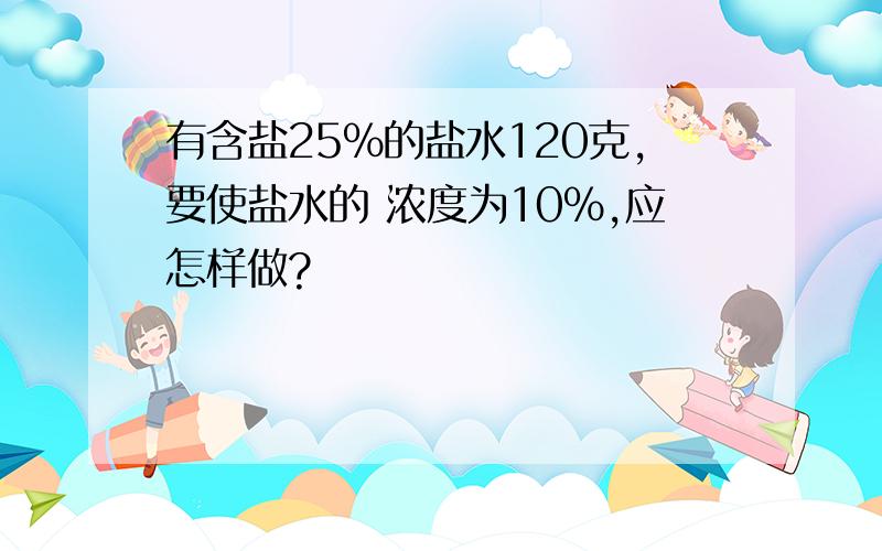 有含盐25%的盐水120克,要使盐水的 浓度为10%,应怎样做?