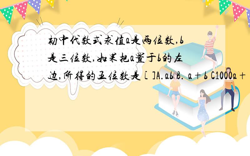 初中代数式求值a是两位数,b是三位数,如果把a置于b的左边,所得的五位数是 [ ]A.ab B. a+b C1000a+