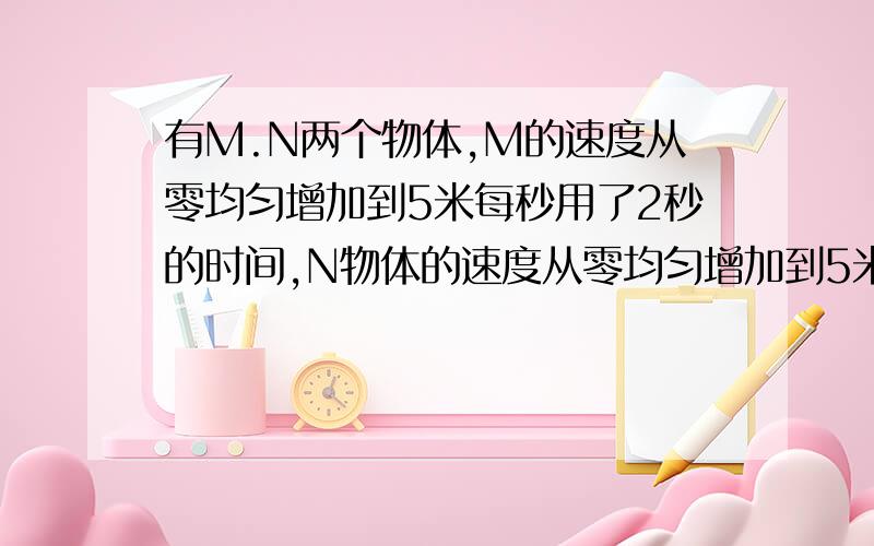 有M.N两个物体,M的速度从零均匀增加到5米每秒用了2秒的时间,N物体的速度从零均匀增加到5米每秒用了4秒的时间,则（