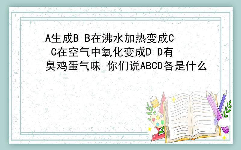 A生成B B在沸水加热变成C C在空气中氧化变成D D有臭鸡蛋气味 你们说ABCD各是什么