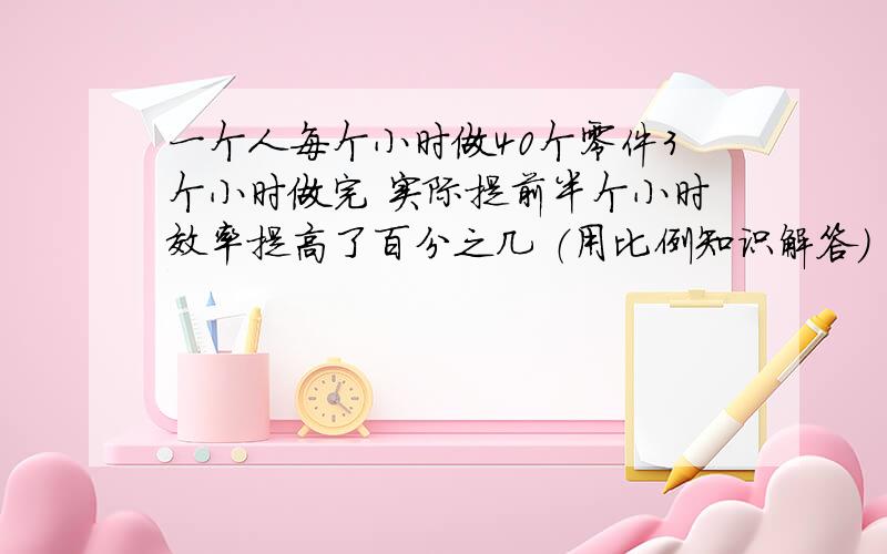 一个人每个小时做40个零件3个小时做完 实际提前半个小时效率提高了百分之几 （用比例知识解答）