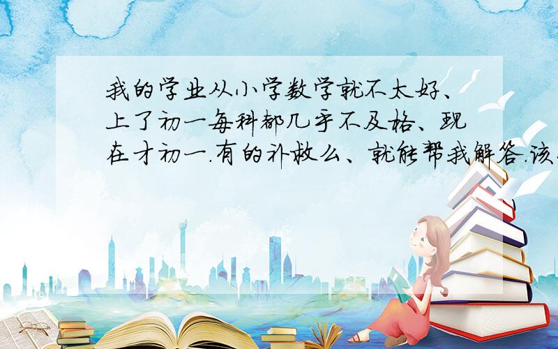 我的学业从小学数学就不太好、上了初一每科都几乎不及格、现在才初一.有的补救么、就能帮我解答.该怎么