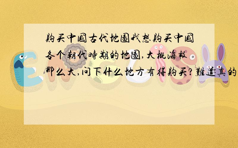 购买中国古代地图我想购买中国各个朝代时期的地图,大概海报那么大,问下什么地方有得购买?难道真的要我把分给一号回答者？