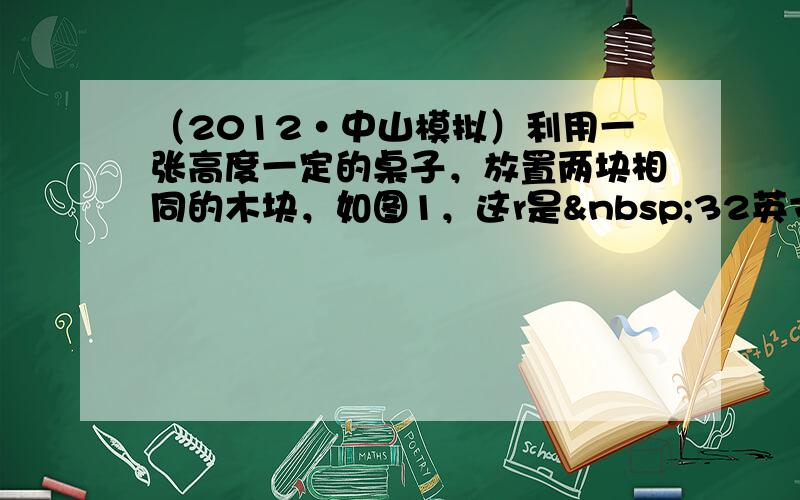 （2012•中山模拟）利用一张高度一定的桌子，放置两块相同的木块，如图1，这r是 32英寸，然后再重新设置木块