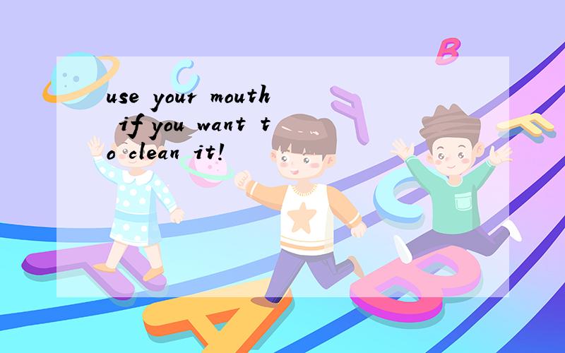 use your mouth if you want to clean it!