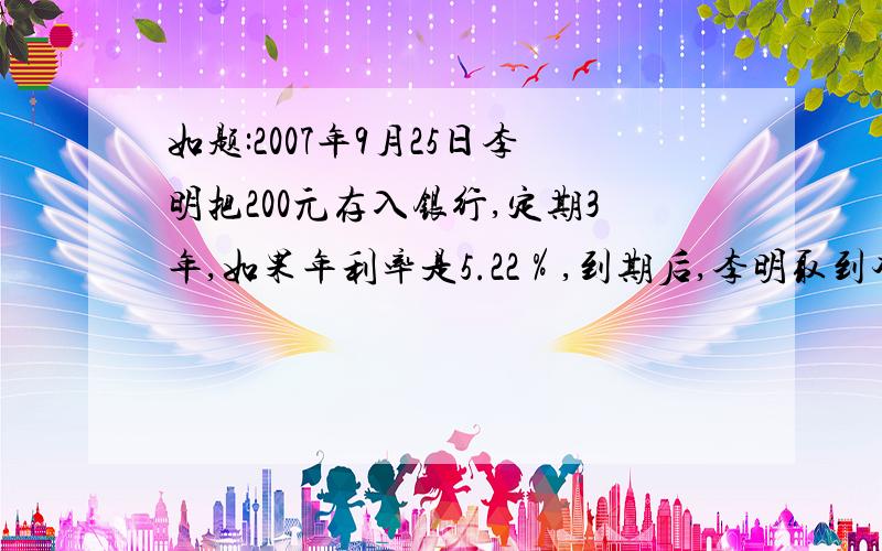 如题:2007年9月25日李明把200元存入银行,定期3年,如果年利率是5.22％,到期后,李明取到本金和利息共多少元?