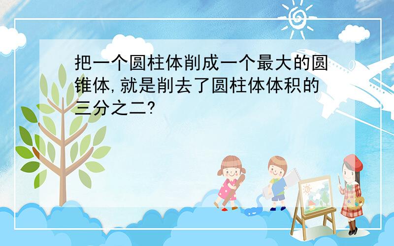 把一个圆柱体削成一个最大的圆锥体,就是削去了圆柱体体积的三分之二?