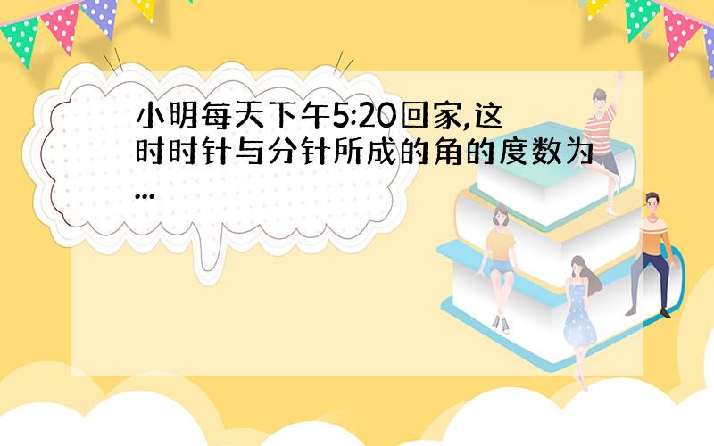 小明每天下午5:20回家,这时时针与分针所成的角的度数为...