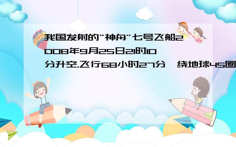 我国发射的“神舟”七号飞船2008年9月25日21时10分升空，飞行68小时27分、绕地球45圈后返回舱安全着陆，其中在