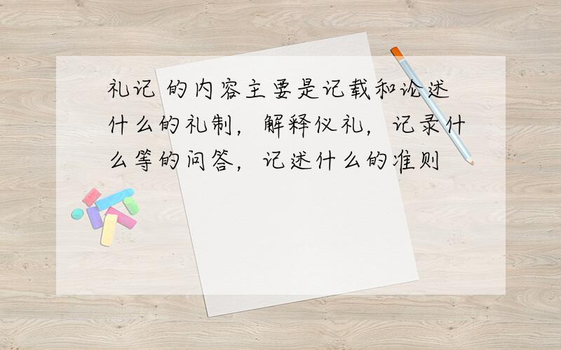 礼记 的内容主要是记载和论述什么的礼制，解释仪礼，记录什么等的问答，记述什么的准则