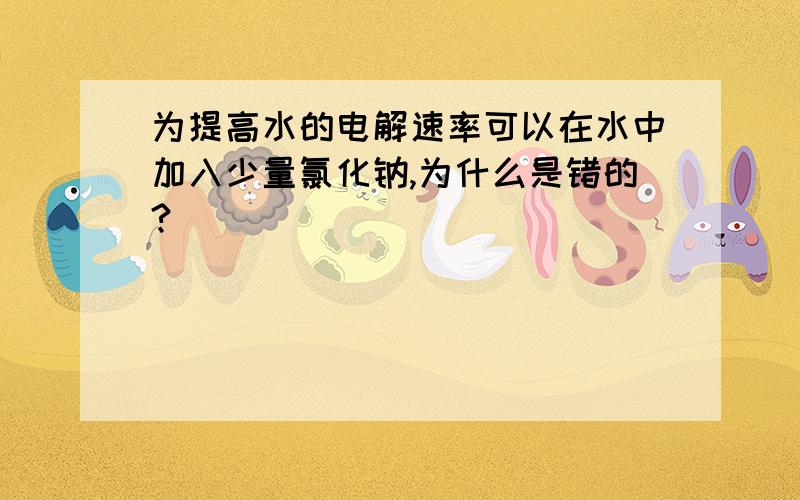 为提高水的电解速率可以在水中加入少量氯化钠,为什么是错的?