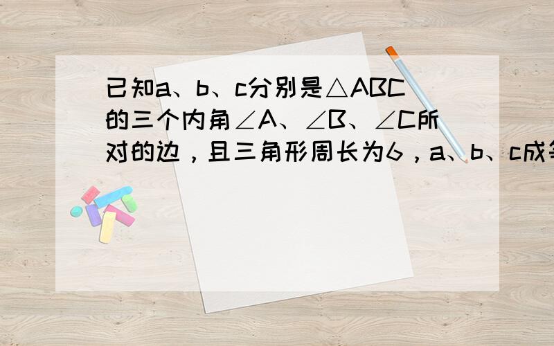 已知a、b、c分别是△ABC的三个内角∠A、∠B、∠C所对的边，且三角形周长为6，a、b、c成等比数列．