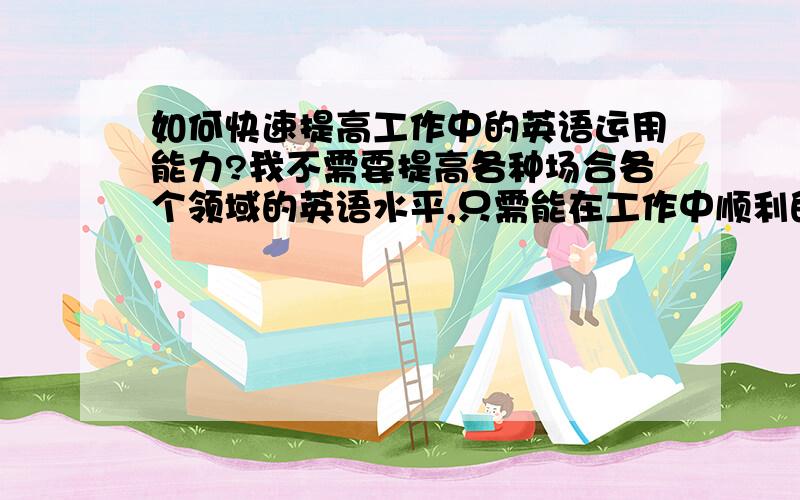 如何快速提高工作中的英语运用能力?我不需要提高各种场合各个领域的英语水平,只需能在工作中顺利的与人用口语与电子邮件交流,