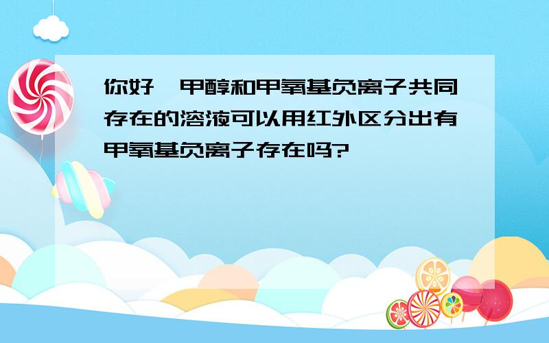 你好,甲醇和甲氧基负离子共同存在的溶液可以用红外区分出有甲氧基负离子存在吗?